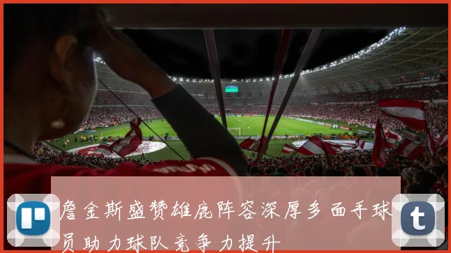 詹金斯盛赞雄鹿阵容深厚多面手球员助力球队竞争力提升