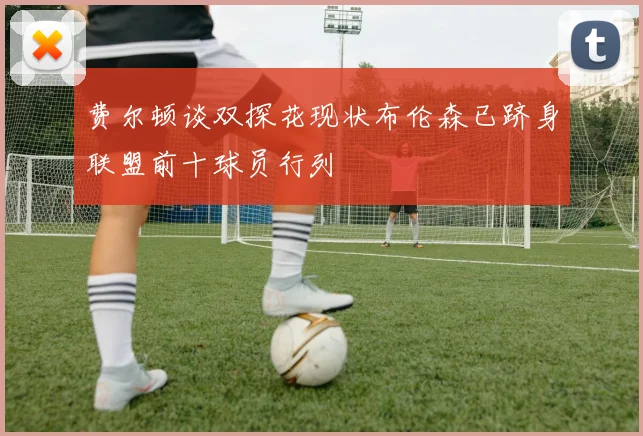 费尔顿谈双探花现状布伦森已跻身联盟前十球员行列