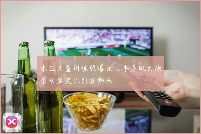 朱正力量训练照曝光上半身肌肉线条明显变化引发热议