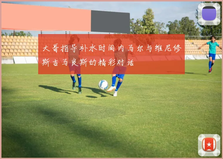 大哥指导补水时间内马尔与维尼修斯吉马良斯的精彩对话