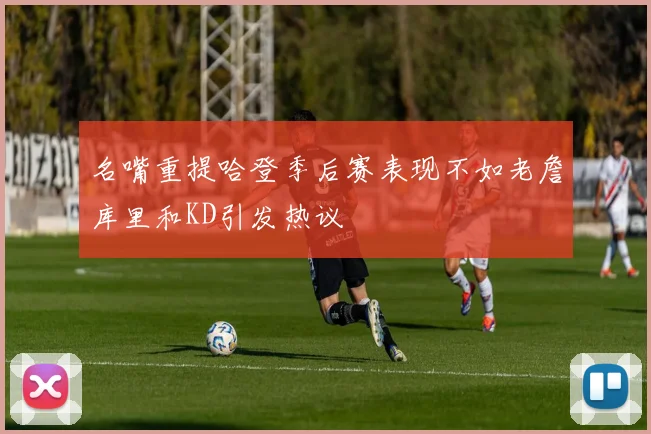 名嘴重提哈登季后赛表现不如老詹库里和KD引发热议