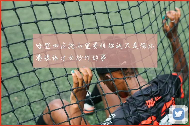 哈登回应抢七重要性称这只是场比赛媒体才会炒作的事