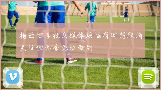 梅西坦言社交媒体烦恼有时想取消关注但无奈无法做到