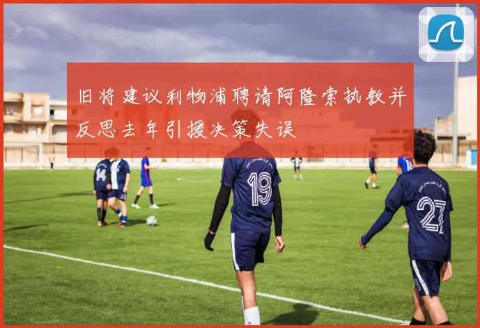 旧将建议利物浦聘请阿隆索执教并反思去年引援决策失误