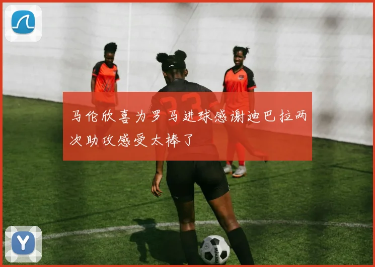 马伦欣喜为罗马进球感谢迪巴拉两次助攻感受太棒了