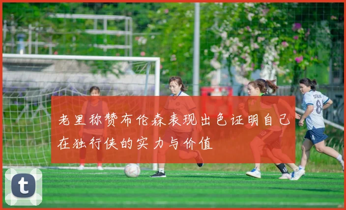 老里称赞布伦森表现出色证明自己在独行侠的实力与价值