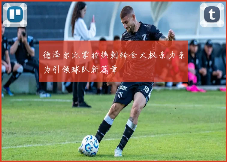 德泽尔比掌控热刺转会大权亲力亲为引领球队新篇章