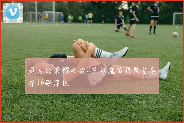最后的荣耀之战C罗与魔笛再聚首争夺16强席位