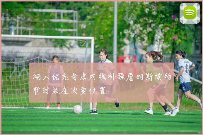湖人优先考虑内线补强詹姆斯续约暂时放在次要位置