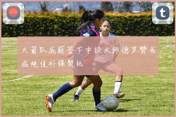 火箭队底薪签下中投大师德罗赞或成绝佳补强契机