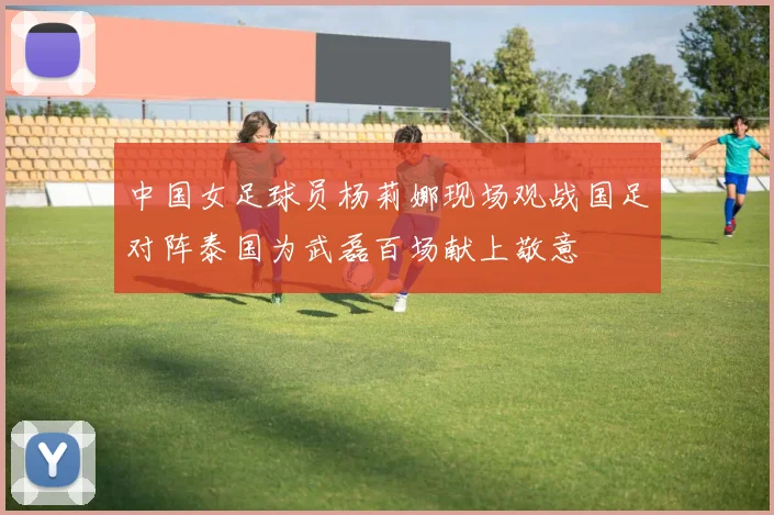 中国女足球员杨莉娜现场观战国足对阵泰国为武磊百场献上敬意