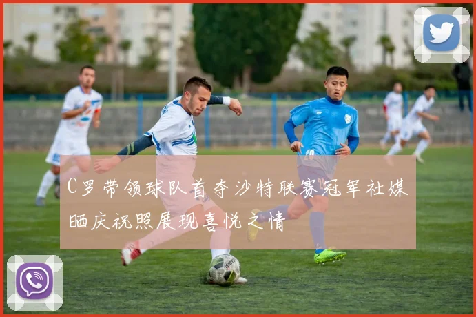C罗带领球队首夺沙特联赛冠军社媒晒庆祝照展现喜悦之情
